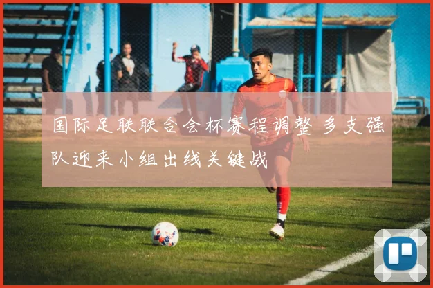 国际足联联合会杯赛程调整 多支强队迎来小组出线关键战
