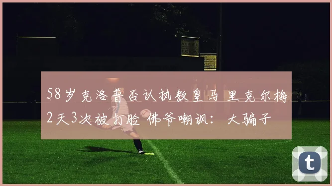 58岁克洛普否认执教皇马 里克尔梅2天3次被打脸 佛爷嘲讽:大骗子