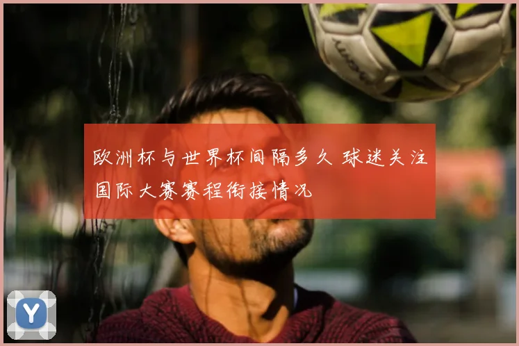 欧洲杯与世界杯间隔多久 球迷关注国际大赛赛程衔接情况