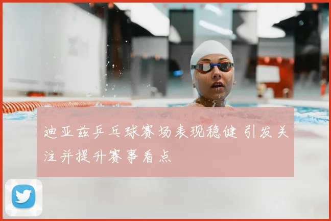 迪亚兹乒乓球赛场表现稳健 引发关注并提升赛事看点