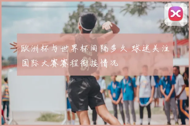 欧洲杯与世界杯间隔多久 球迷关注国际大赛赛程衔接情况