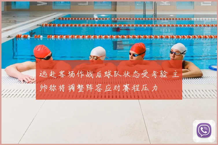 远赴客场作战后球队状态受考验 主帅称将调整阵容应对赛程压力
