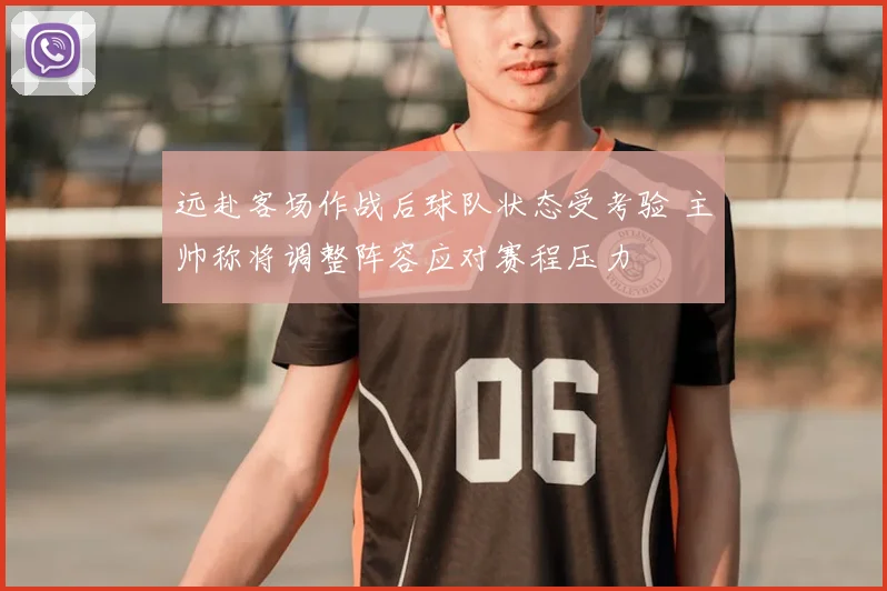 远赴客场作战后球队状态受考验 主帅称将调整阵容应对赛程压力