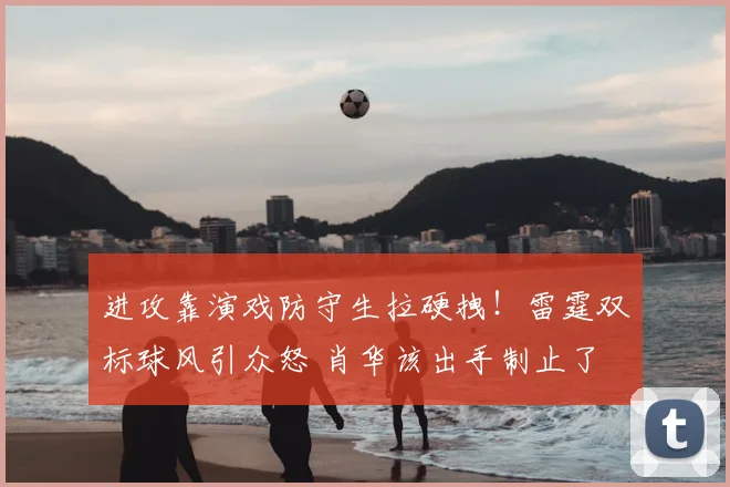 进攻靠演戏防守生拉硬拽！雷霆双标球风引众怒 肖华该出手制止了