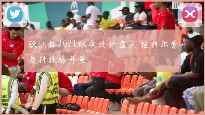 欧洲杯2021球衣设计盘点 经典元素与科技感并重