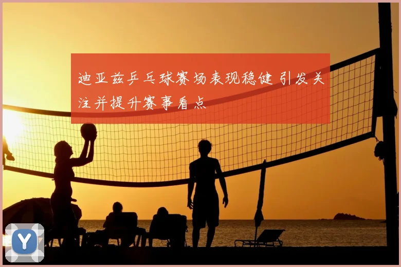 迪亚兹乒乓球赛场表现稳健 引发关注并提升赛事看点