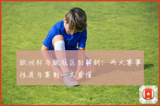 欧洲杯与欧冠区别解析：两大赛事性质与赛制一文看懂