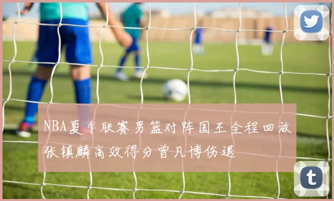 NBA夏季联赛男篮对阵国王全程回放张镇麟高效得分曾凡博伤退