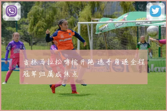 吉林马拉松鸣枪开跑 选手角逐全程冠军归属成焦点