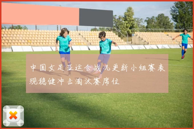 中国女足亚运会战况更新小组赛表现稳健冲击淘汰赛席位