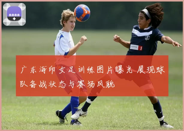 广东海印女足训练图片曝光 展现球队备战状态与赛场风貌