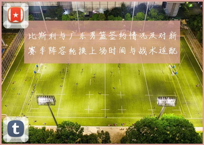 比斯利与广东男篮签约情况及对新赛季阵容轮换上场时间与战术适配影响