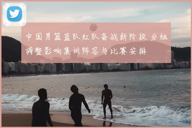 中国男篮蓝队红队备战新阶段 分组调整影响集训阵容与比赛安排