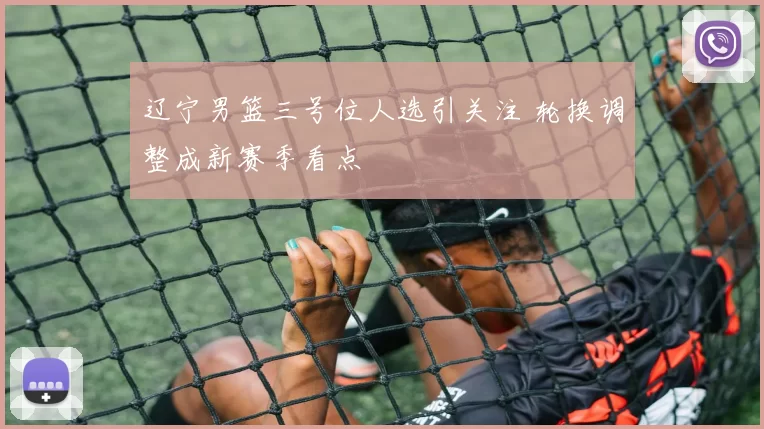 辽宁男篮三号位人选引关注 轮换调整成新赛季看点