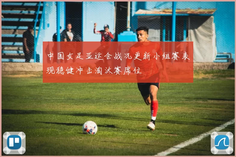 中国女足亚运会战况更新小组赛表现稳健冲击淘汰赛席位