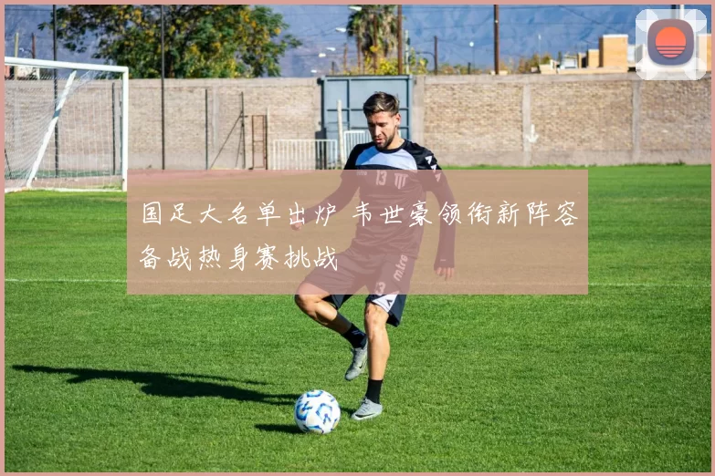 国足大名单出炉 韦世豪领衔新阵容备战热身赛挑战