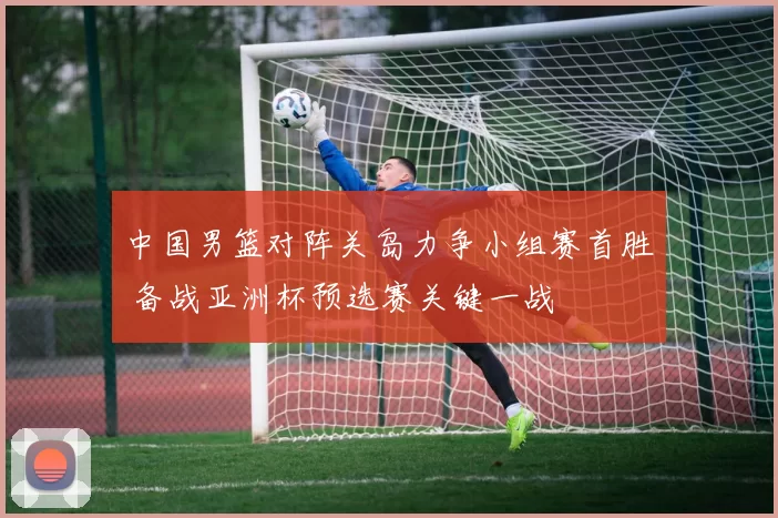 中国男篮对阵关岛力争小组赛首胜 备战亚洲杯预选赛关键一战