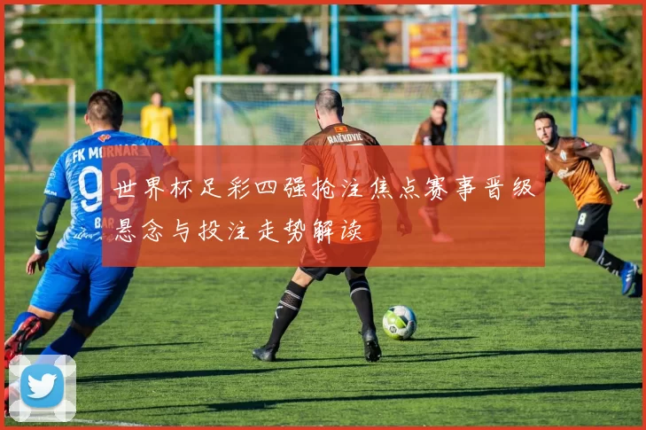 世界杯足彩四强抢注焦点赛事晋级悬念与投注走势解读