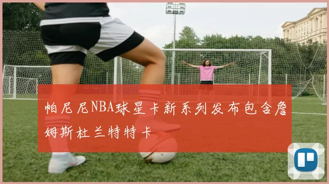 帕尼尼NBA球星卡新系列发布包含詹姆斯杜兰特特卡