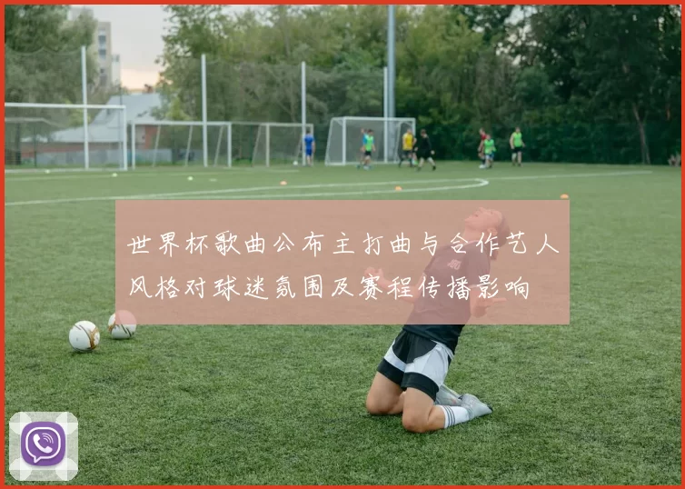 世界杯歌曲公布主打曲与合作艺人风格对球迷氛围及赛程传播影响