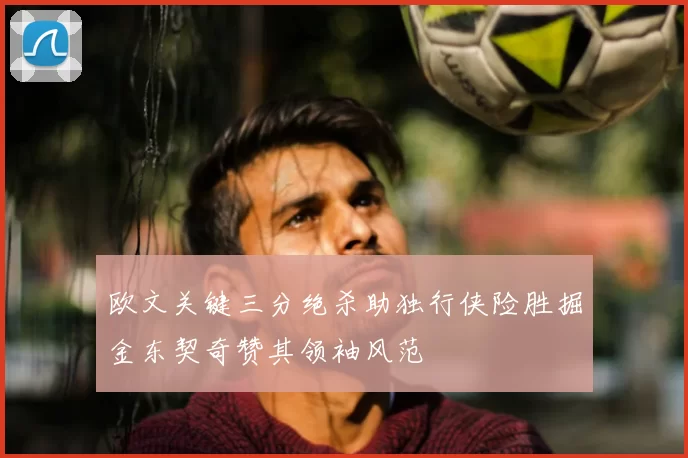 欧文关键三分绝杀助独行侠险胜掘金东契奇赞其领袖风范