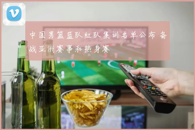 中国男篮蓝队红队集训名单公布 备战亚洲赛事和热身赛