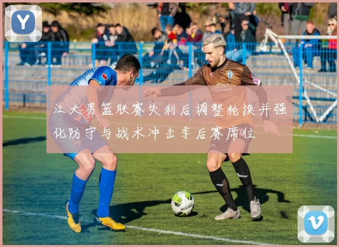 江大男篮联赛失利后调整轮换并强化防守与战术冲击季后赛席位