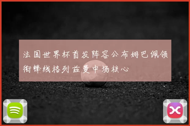 法国世界杯首发阵容公布姆巴佩领衔锋线格列兹曼中场核心