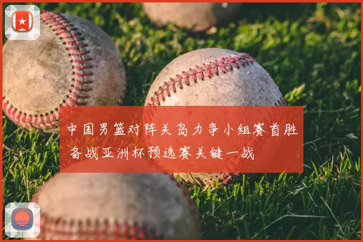 中国男篮对阵关岛力争小组赛首胜 备战亚洲杯预选赛关键一战