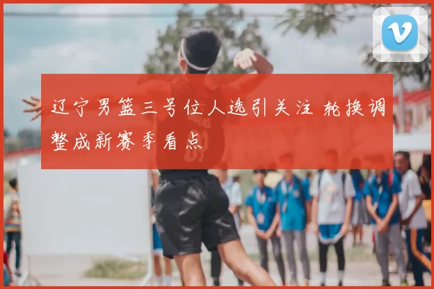 辽宁男篮三号位人选引关注 轮换调整成新赛季看点