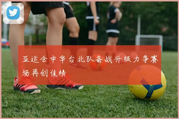 亚运会中华台北队备战升级力争赛场再创佳绩