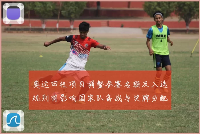 奥运田径项目调整参赛名额及入选规则将影响国家队备战与奖牌分配