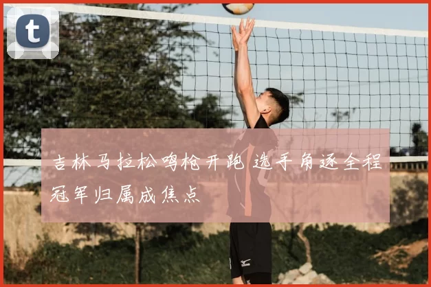 吉林马拉松鸣枪开跑 选手角逐全程冠军归属成焦点