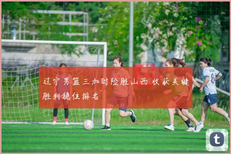 辽宁男篮三加时险胜山西 收获关键胜利稳住排名