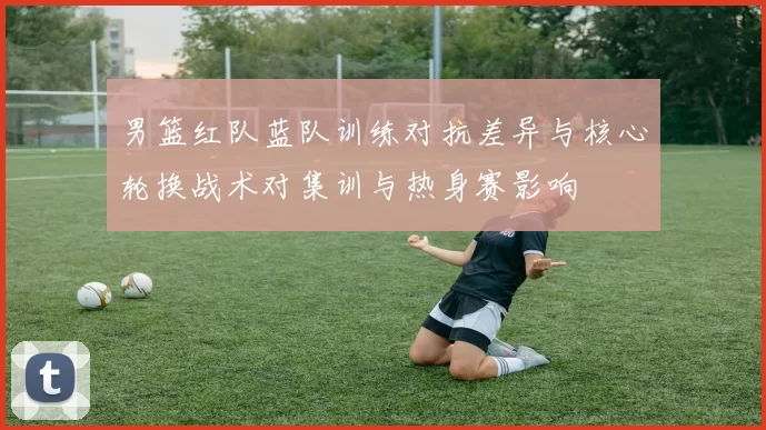 男篮红队蓝队训练对抗差异与核心轮换战术对集训与热身赛影响