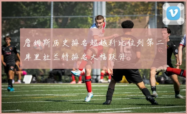 詹姆斯历史排名超越科比位列第二库里杜兰特排名大幅跃升