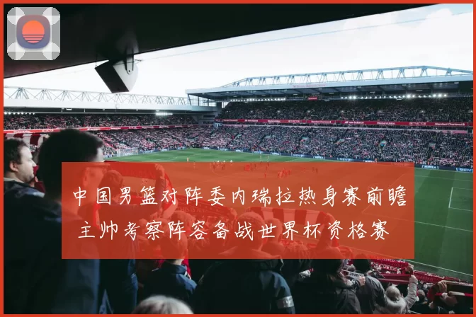 中国男篮对阵委内瑞拉热身赛前瞻 主帅考察阵容备战世界杯资格赛