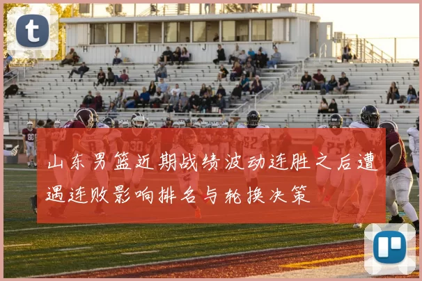 山东男篮近期战绩波动连胜之后遭遇连败影响排名与轮换决策