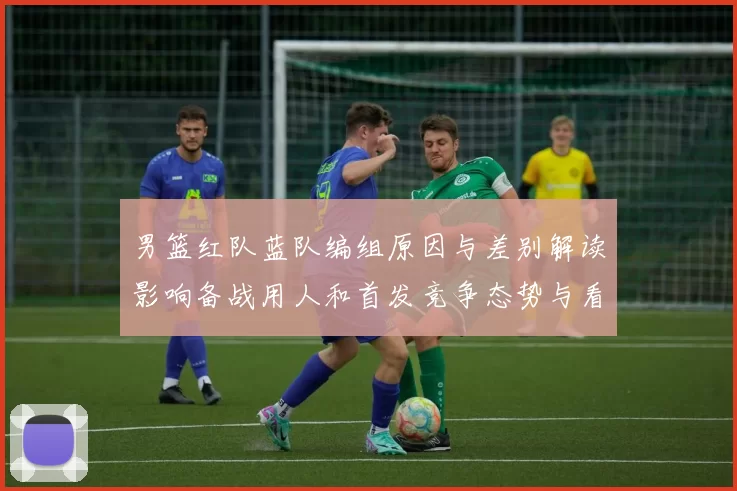 男篮红队蓝队编组原因与差别解读影响备战用人和首发竞争态势与看点