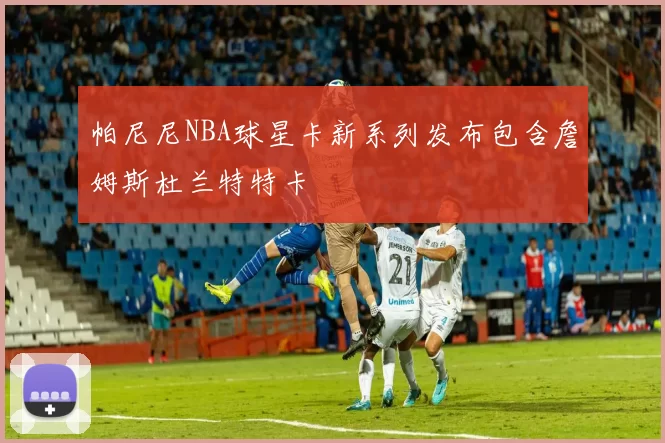 帕尼尼NBA球星卡新系列发布包含詹姆斯杜兰特特卡