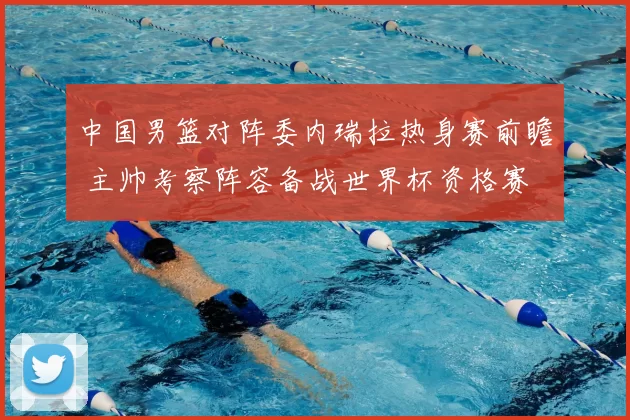 中国男篮对阵委内瑞拉热身赛前瞻 主帅考察阵容备战世界杯资格赛