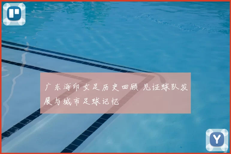 广东海印女足历史回顾 见证球队发展与城市足球记忆