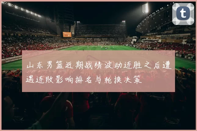 山东男篮近期战绩波动连胜之后遭遇连败影响排名与轮换决策
