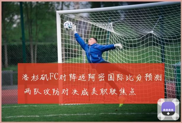 洛杉矶FC对阵迈阿密国际比分预测 两队攻防对决成美职联焦点