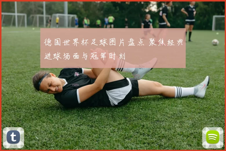 德国世界杯足球图片盘点 聚焦经典进球场面与冠军时刻