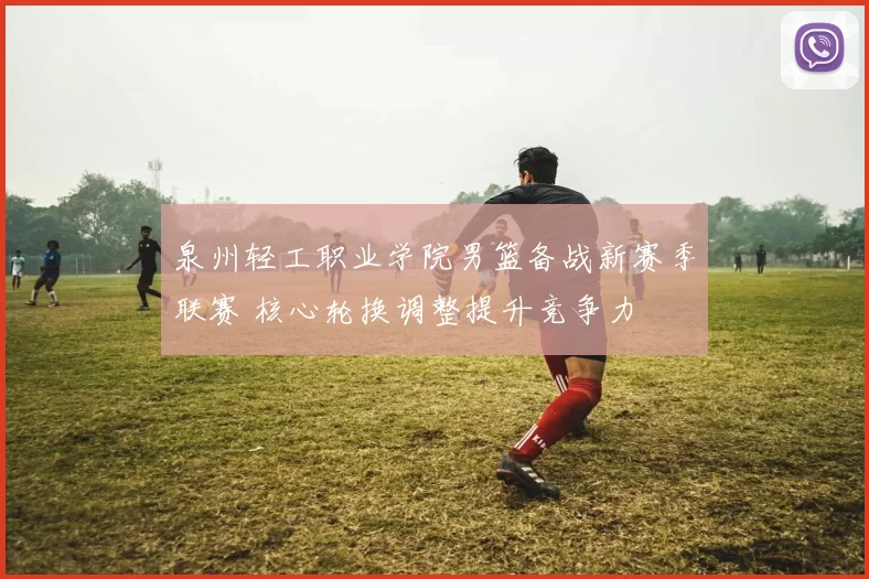 泉州轻工职业学院男篮备战新赛季联赛 核心轮换调整提升竞争力