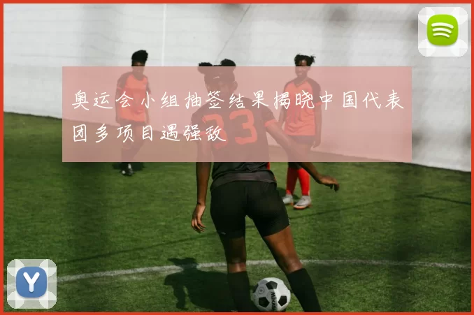 奥运会小组抽签结果揭晓中国代表团多项目遇强敌